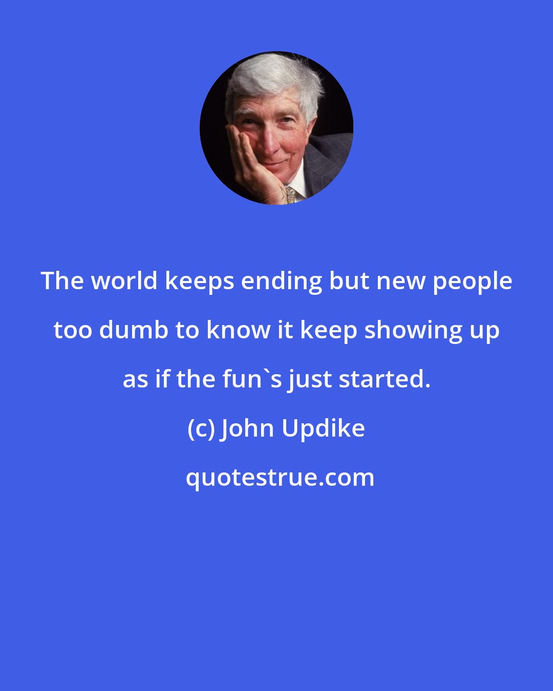 John Updike: The world keeps ending but new people too dumb to know it keep showing up as if the fun's just started.