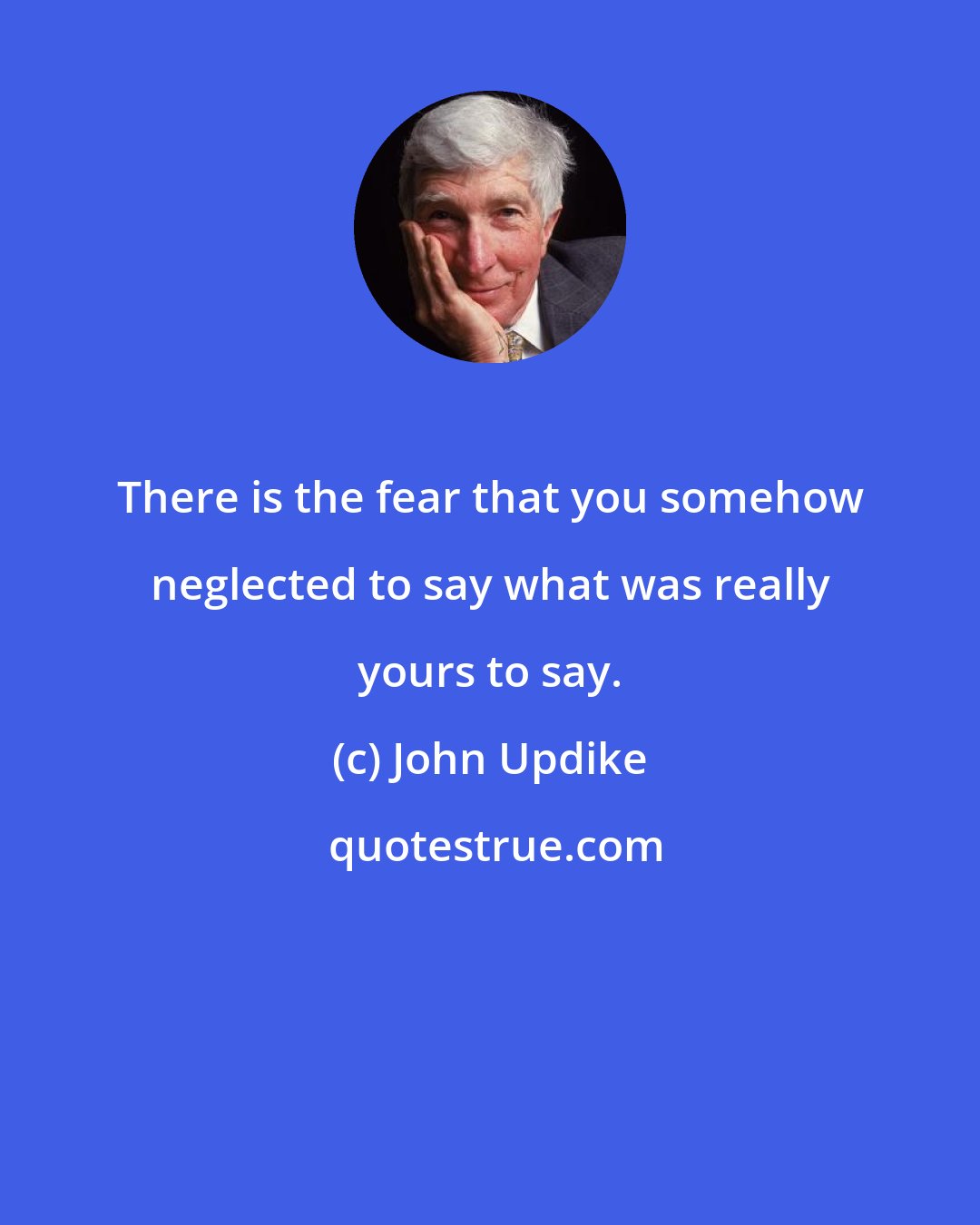 John Updike: There is the fear that you somehow neglected to say what was really yours to say.