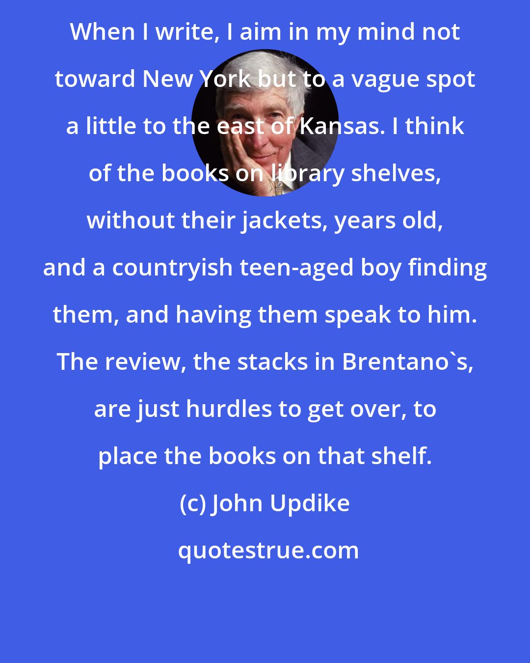 John Updike: When I write, I aim in my mind not toward New York but to a vague spot a little to the east of Kansas. I think of the books on library shelves, without their jackets, years old, and a countryish teen-aged boy finding them, and having them speak to him. The review, the stacks in Brentano's, are just hurdles to get over, to place the books on that shelf.