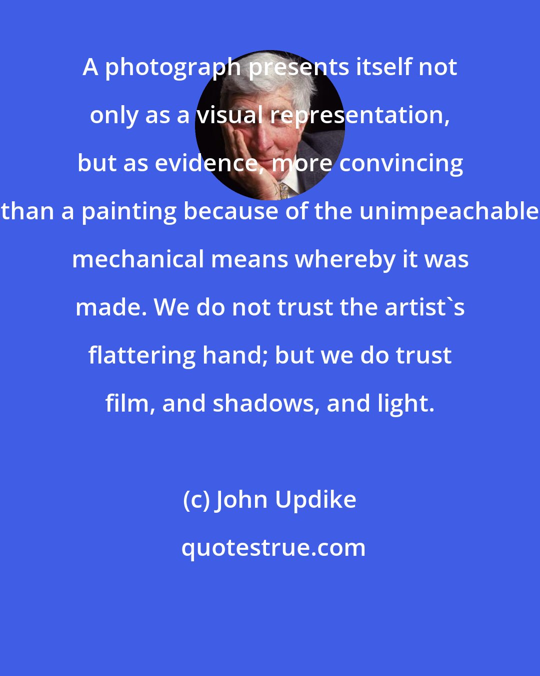 John Updike: A photograph presents itself not only as a visual representation, but as evidence, more convincing than a painting because of the unimpeachable mechanical means whereby it was made. We do not trust the artist's flattering hand; but we do trust film, and shadows, and light.