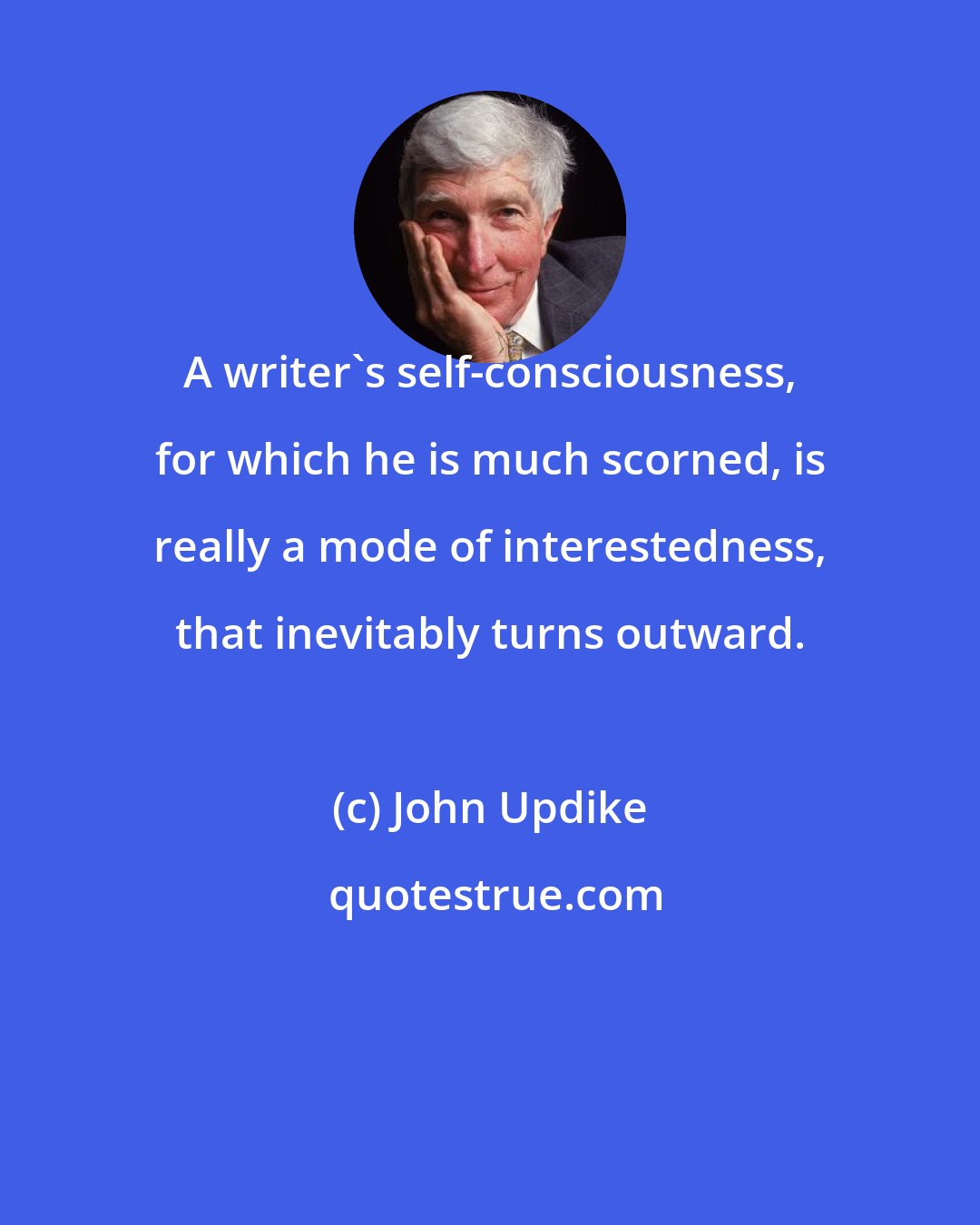 John Updike: A writer's self-consciousness, for which he is much scorned, is really a mode of interestedness, that inevitably turns outward.