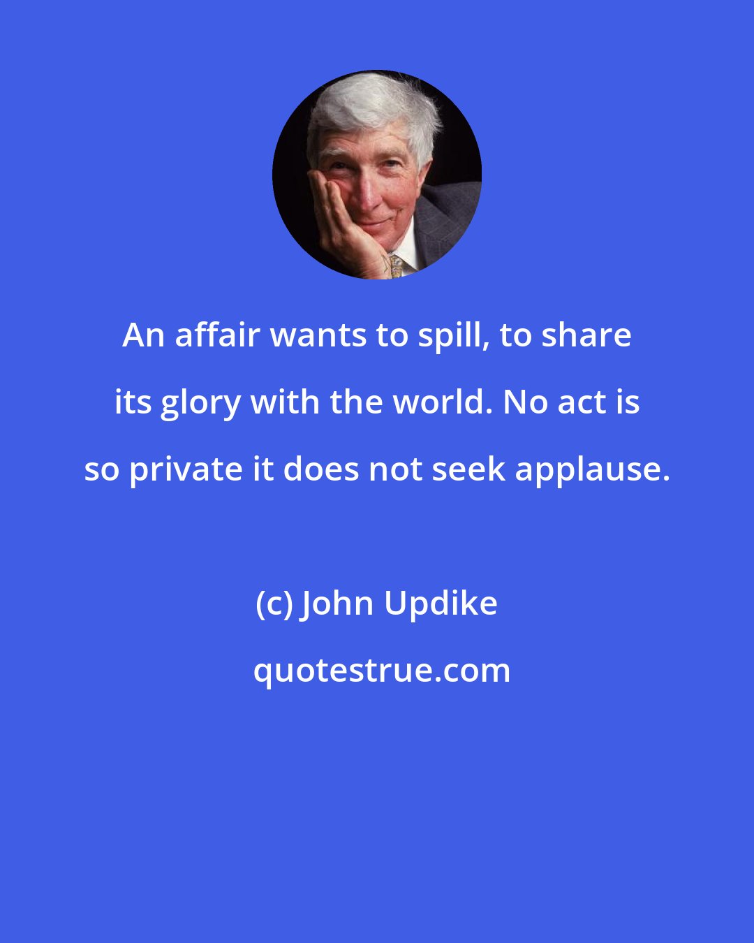 John Updike: An affair wants to spill, to share its glory with the world. No act is so private it does not seek applause.