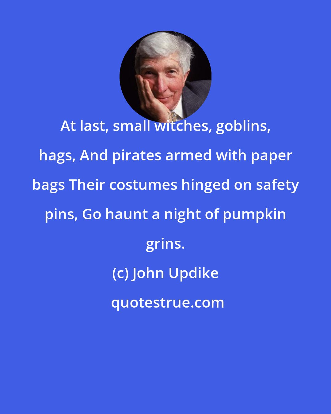 John Updike: At last, small witches, goblins, hags, And pirates armed with paper bags Their costumes hinged on safety pins, Go haunt a night of pumpkin grins.