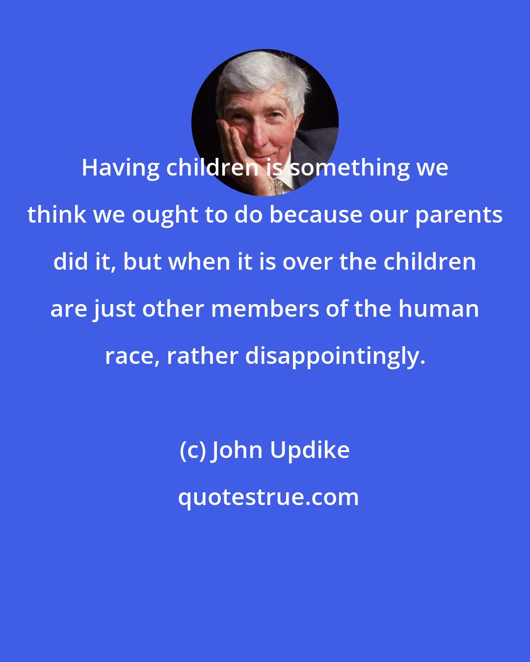 John Updike: Having children is something we think we ought to do because our parents did it, but when it is over the children are just other members of the human race, rather disappointingly.