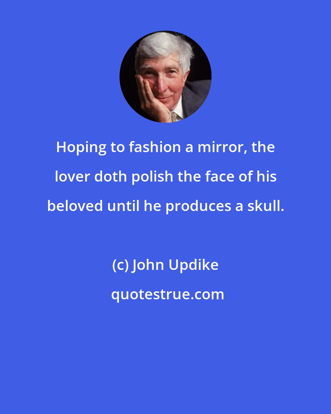 John Updike: Hoping to fashion a mirror, the lover doth polish the face of his beloved until he produces a skull.