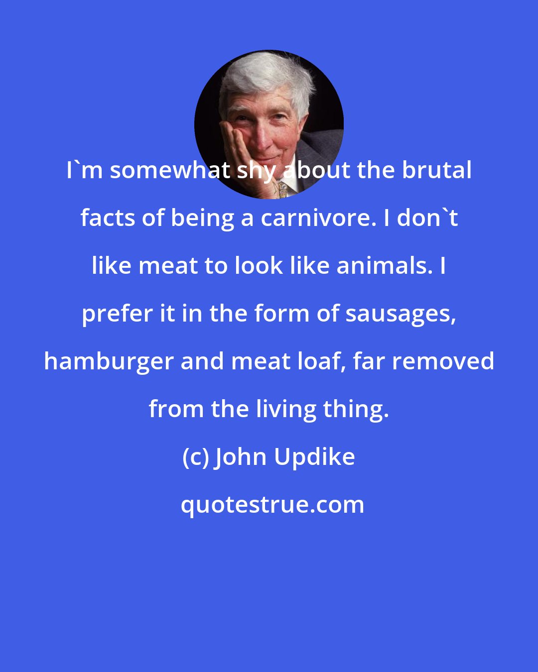 John Updike: I'm somewhat shy about the brutal facts of being a carnivore. I don't like meat to look like animals. I prefer it in the form of sausages, hamburger and meat loaf, far removed from the living thing.