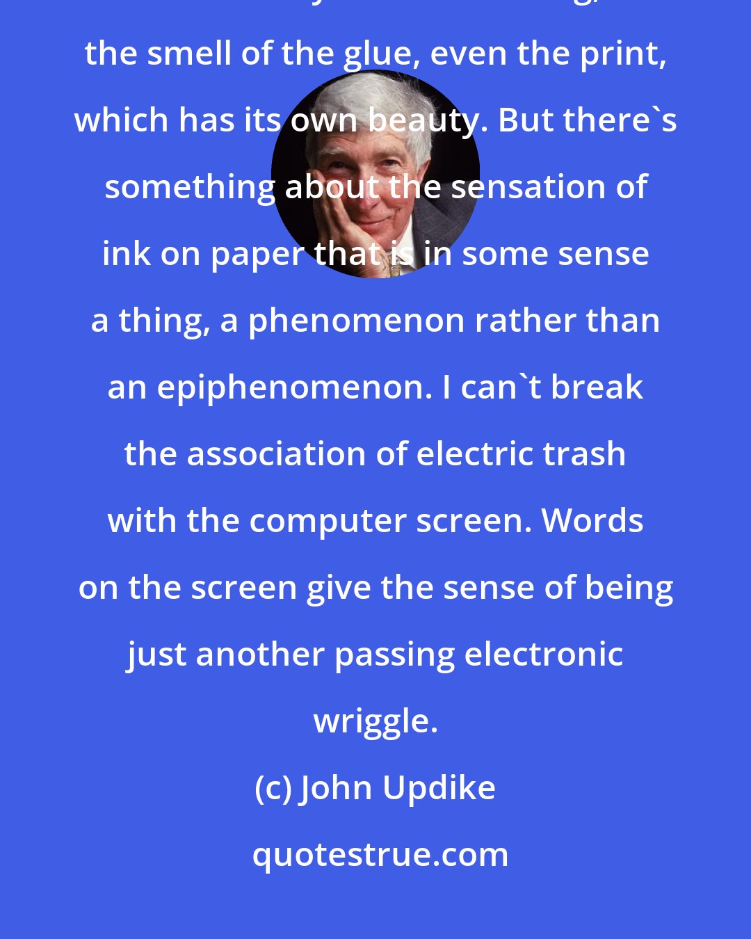 John Updike: It seems to me the book has not just aesthetic values - the charming little clothy box of the thing, the smell of the glue, even the print, which has its own beauty. But there's something about the sensation of ink on paper that is in some sense a thing, a phenomenon rather than an epiphenomenon. I can't break the association of electric trash with the computer screen. Words on the screen give the sense of being just another passing electronic wriggle.