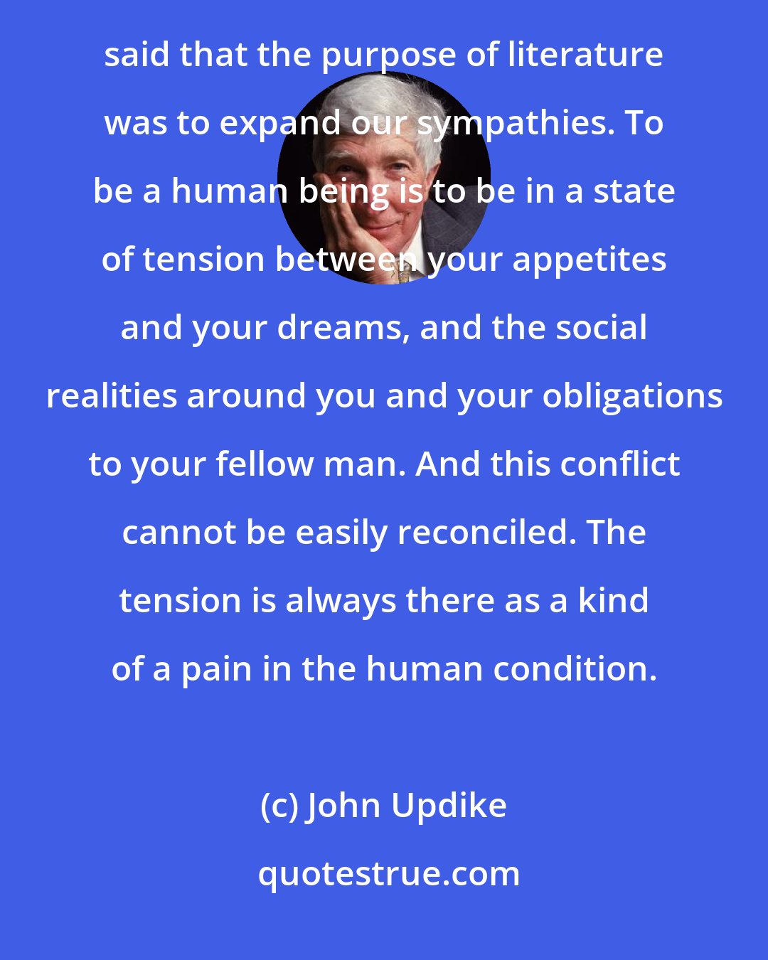 John Updike: Literature gives us models of living human beings who may not agree with us and even be our enemies. D. H. Lawrence said that the purpose of literature was to expand our sympathies. To be a human being is to be in a state of tension between your appetites and your dreams, and the social realities around you and your obligations to your fellow man. And this conflict cannot be easily reconciled. The tension is always there as a kind of a pain in the human condition.