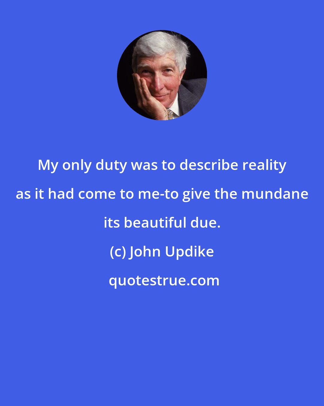 John Updike: My only duty was to describe reality as it had come to me-to give the mundane its beautiful due.