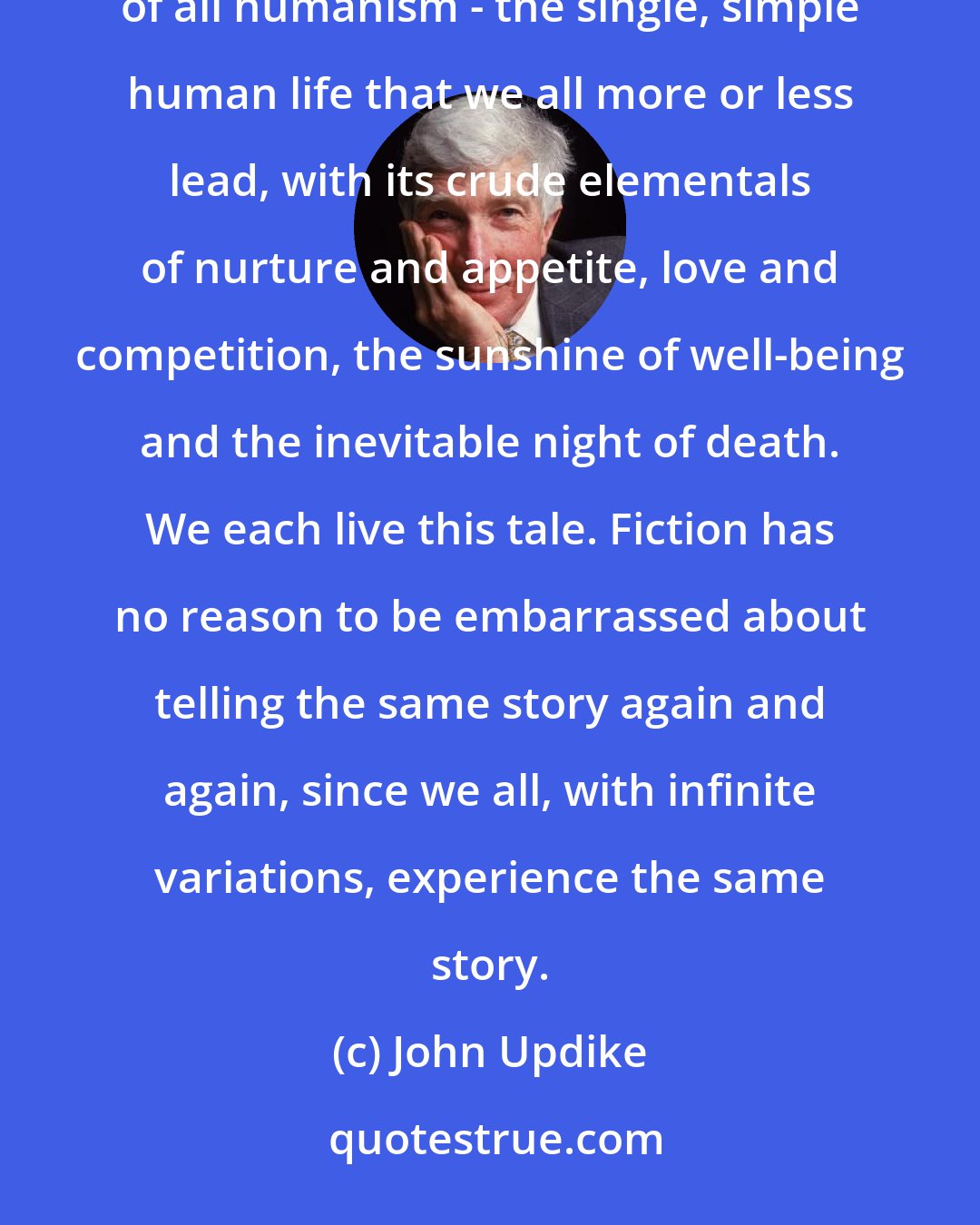 John Updike: Narrative and metaphysics alike become flimsy and frivolous if they venture too far from the home base of all humanism - the single, simple human life that we all more or less lead, with its crude elementals of nurture and appetite, love and competition, the sunshine of well-being and the inevitable night of death. We each live this tale. Fiction has no reason to be embarrassed about telling the same story again and again, since we all, with infinite variations, experience the same story.