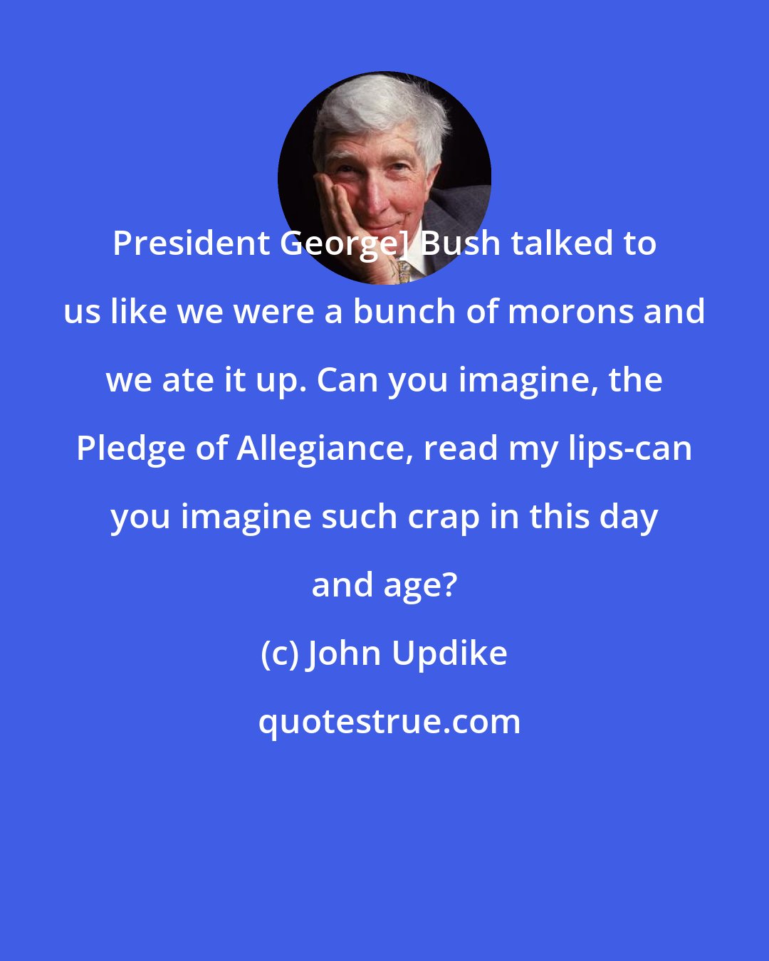 John Updike: President George] Bush talked to us like we were a bunch of morons and we ate it up. Can you imagine, the Pledge of Allegiance, read my lips-can you imagine such crap in this day and age?