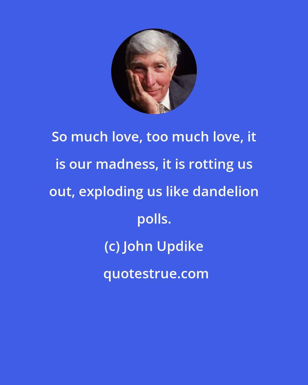 John Updike: So much love, too much love, it is our madness, it is rotting us out, exploding us like dandelion polls.