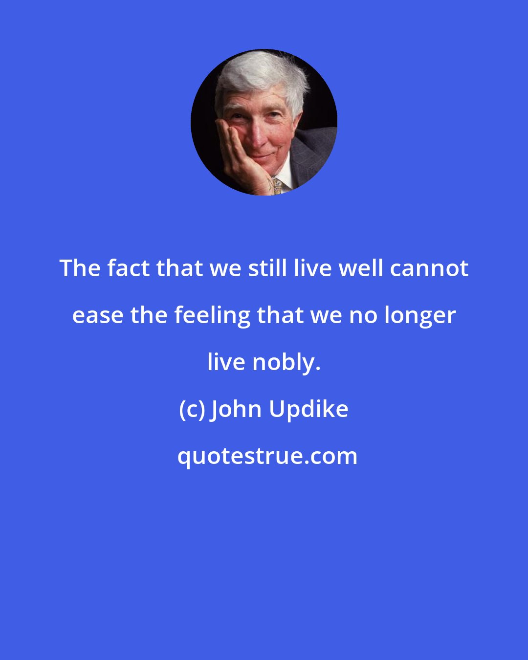 John Updike: The fact that we still live well cannot ease the feeling that we no longer live nobly.