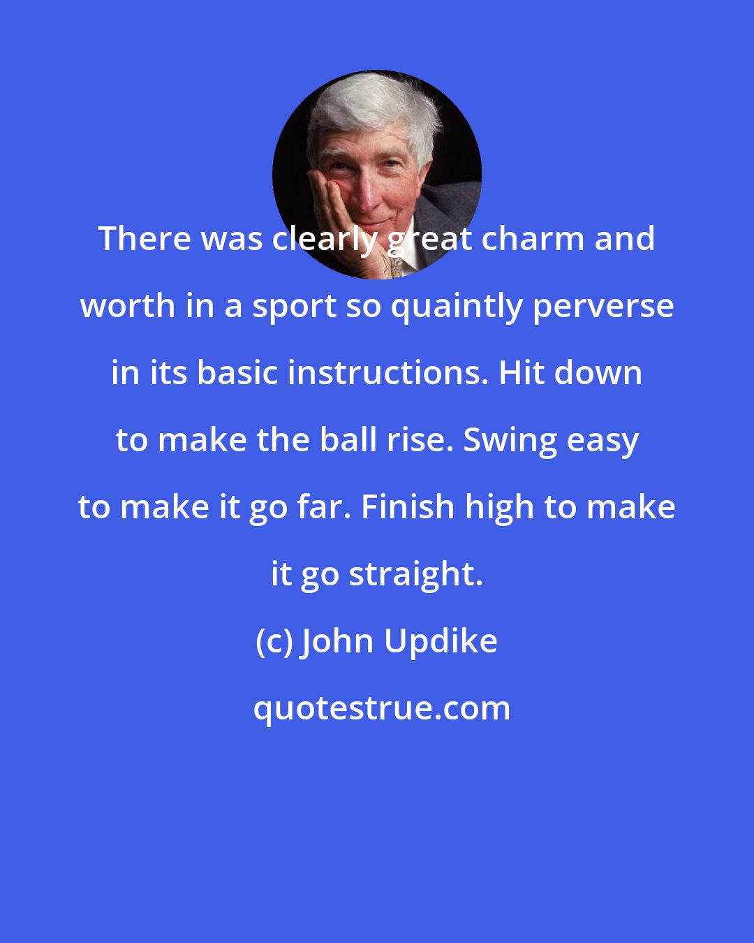 John Updike: There was clearly great charm and worth in a sport so quaintly perverse in its basic instructions. Hit down to make the ball rise. Swing easy to make it go far. Finish high to make it go straight.