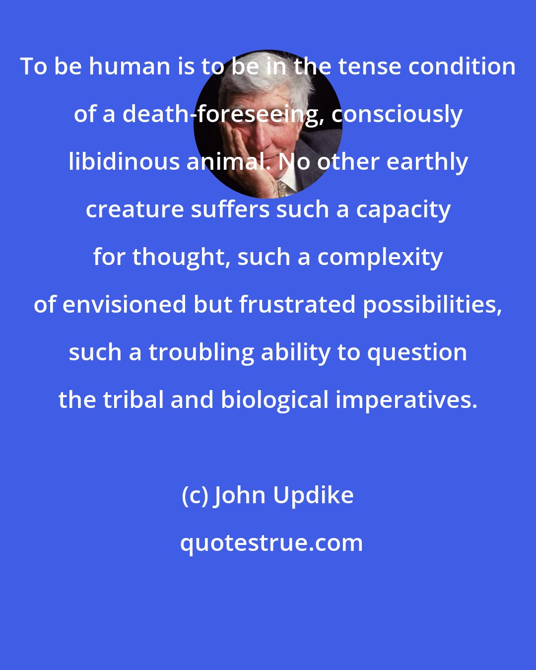 John Updike: To be human is to be in the tense condition of a death-foreseeing, consciously libidinous animal. No other earthly creature suffers such a capacity for thought, such a complexity of envisioned but frustrated possibilities, such a troubling ability to question the tribal and biological imperatives.