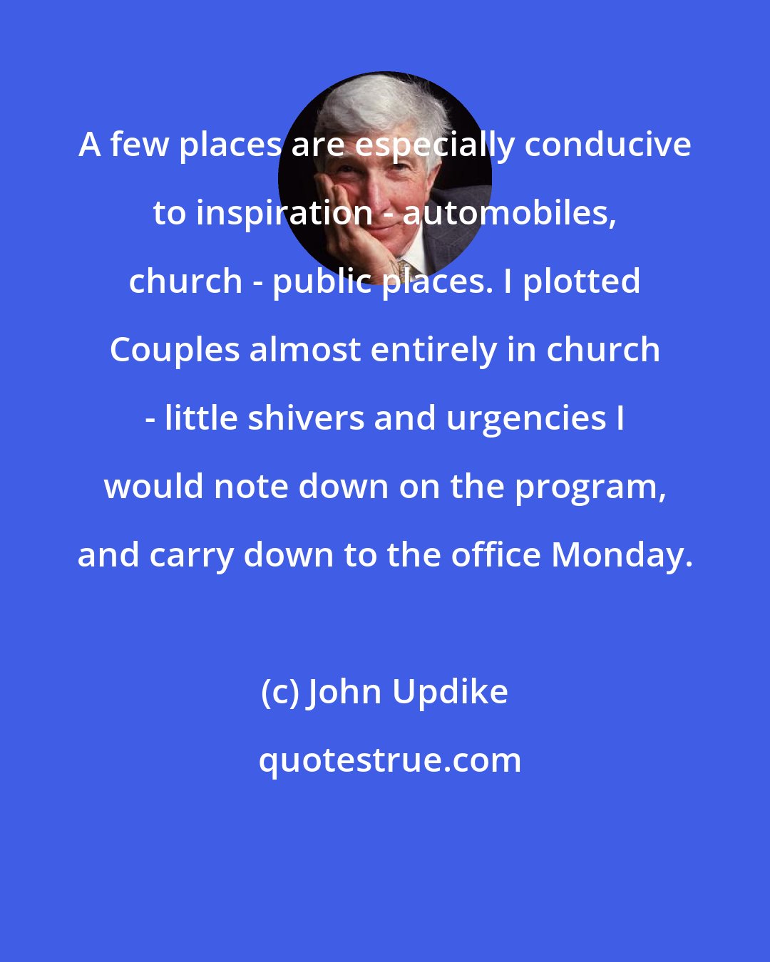 John Updike: A few places are especially conducive to inspiration - automobiles, church - public places. I plotted Couples almost entirely in church - little shivers and urgencies I would note down on the program, and carry down to the office Monday.