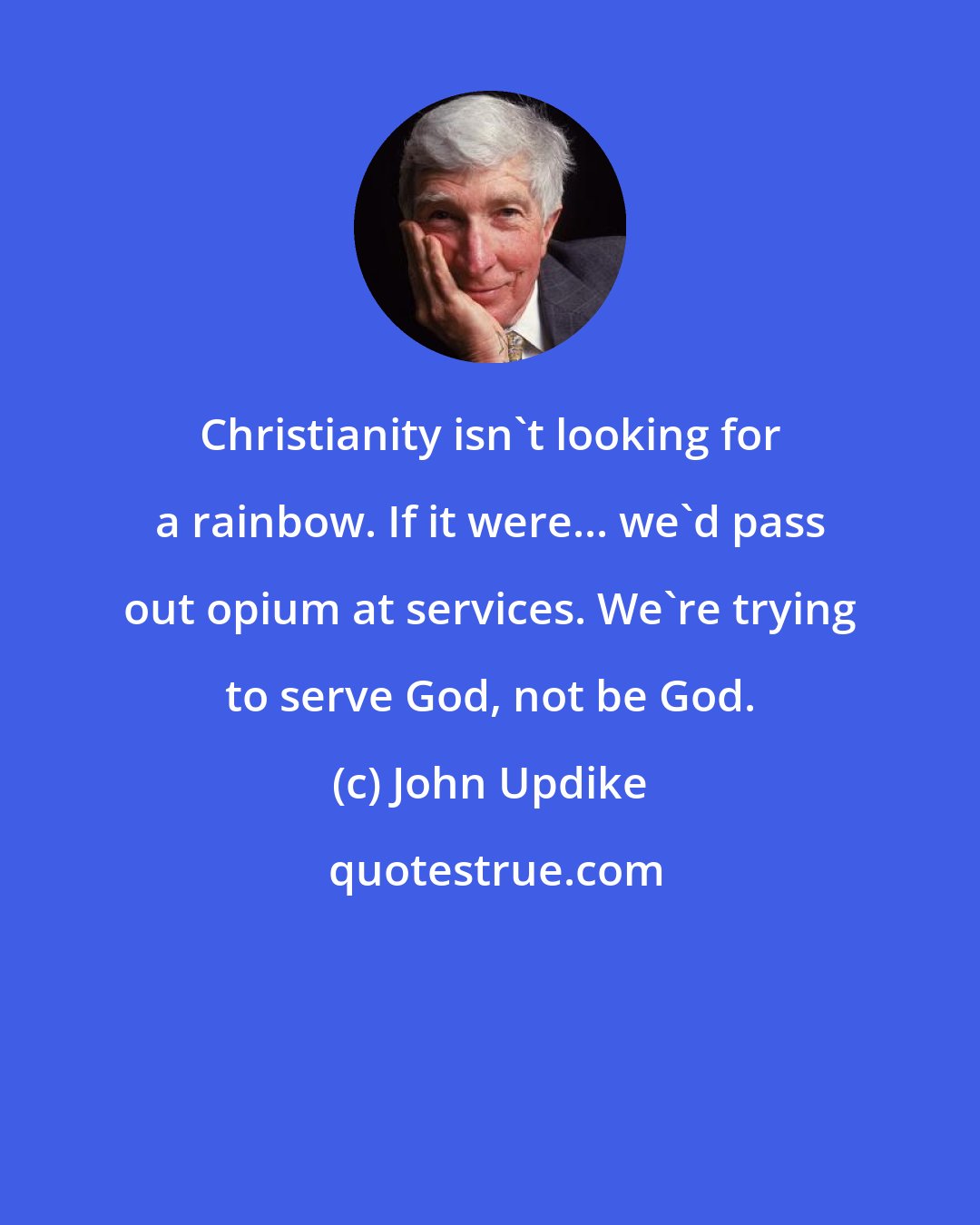 John Updike: Christianity isn't looking for a rainbow. If it were... we'd pass out opium at services. We're trying to serve God, not be God.