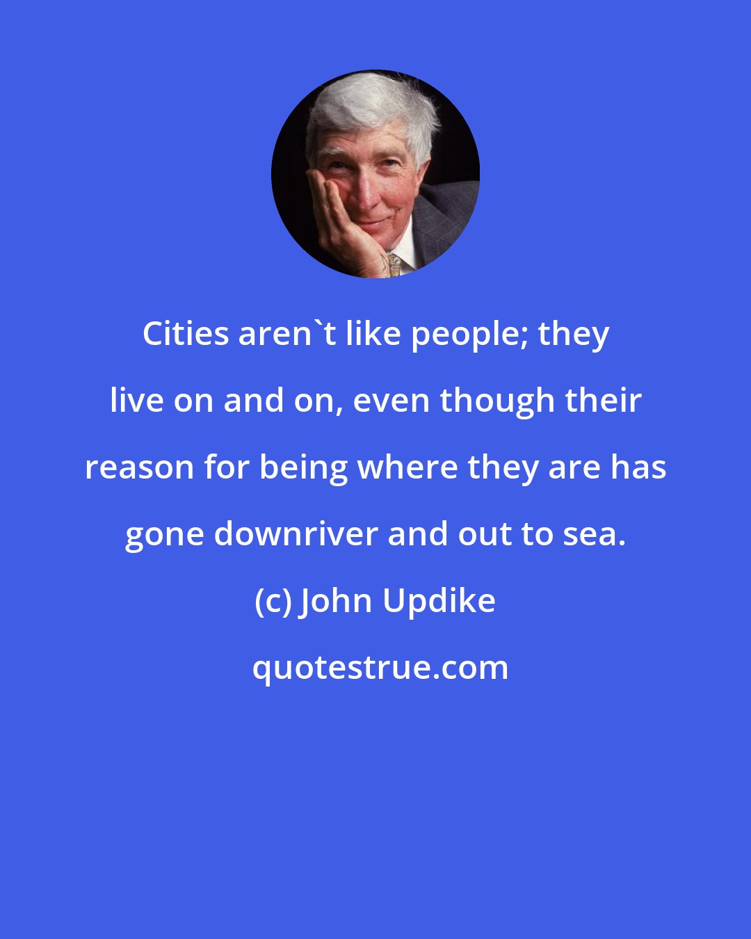 John Updike: Cities aren't like people; they live on and on, even though their reason for being where they are has gone downriver and out to sea.