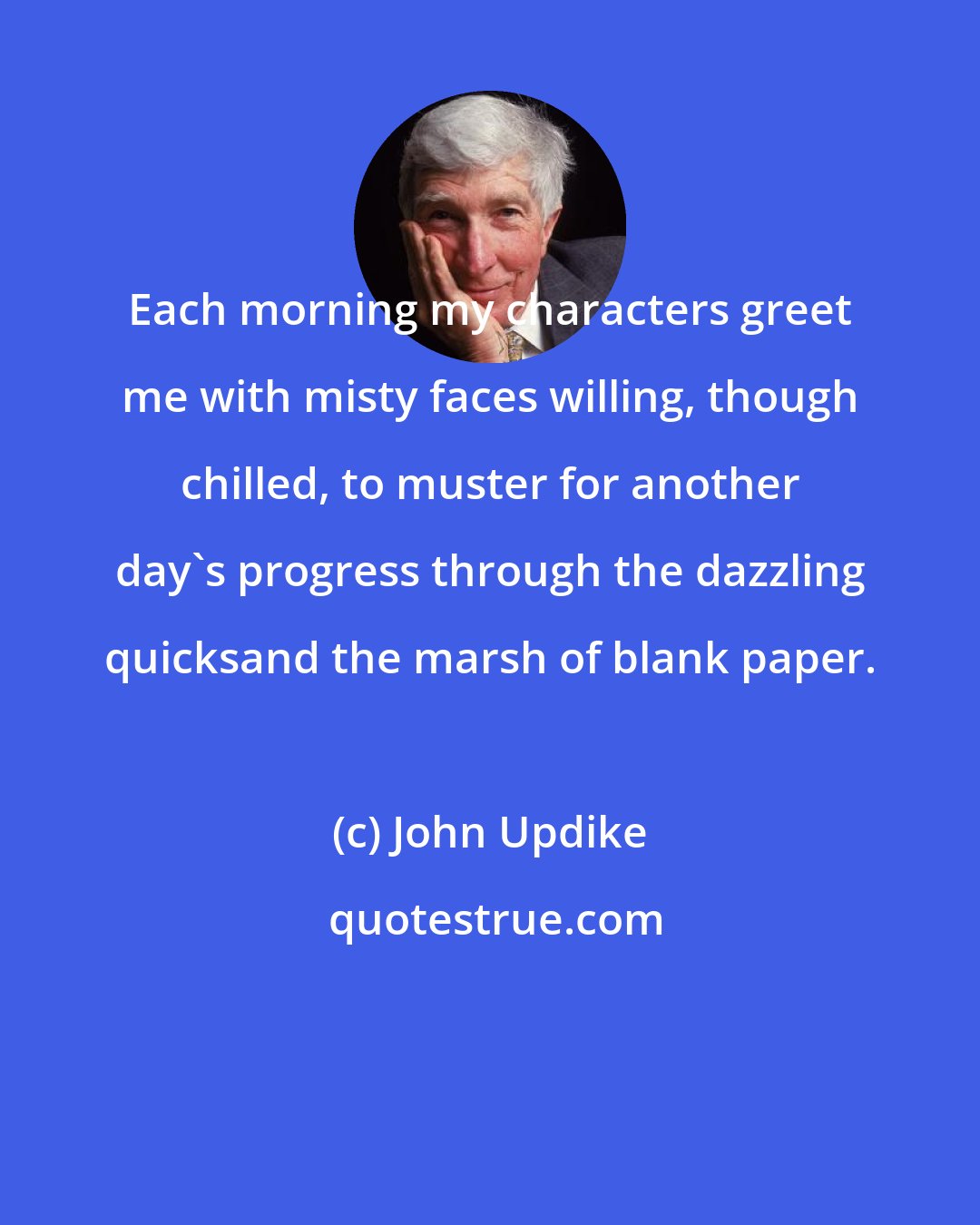 John Updike: Each morning my characters greet me with misty faces willing, though chilled, to muster for another day's progress through the dazzling quicksand the marsh of blank paper.