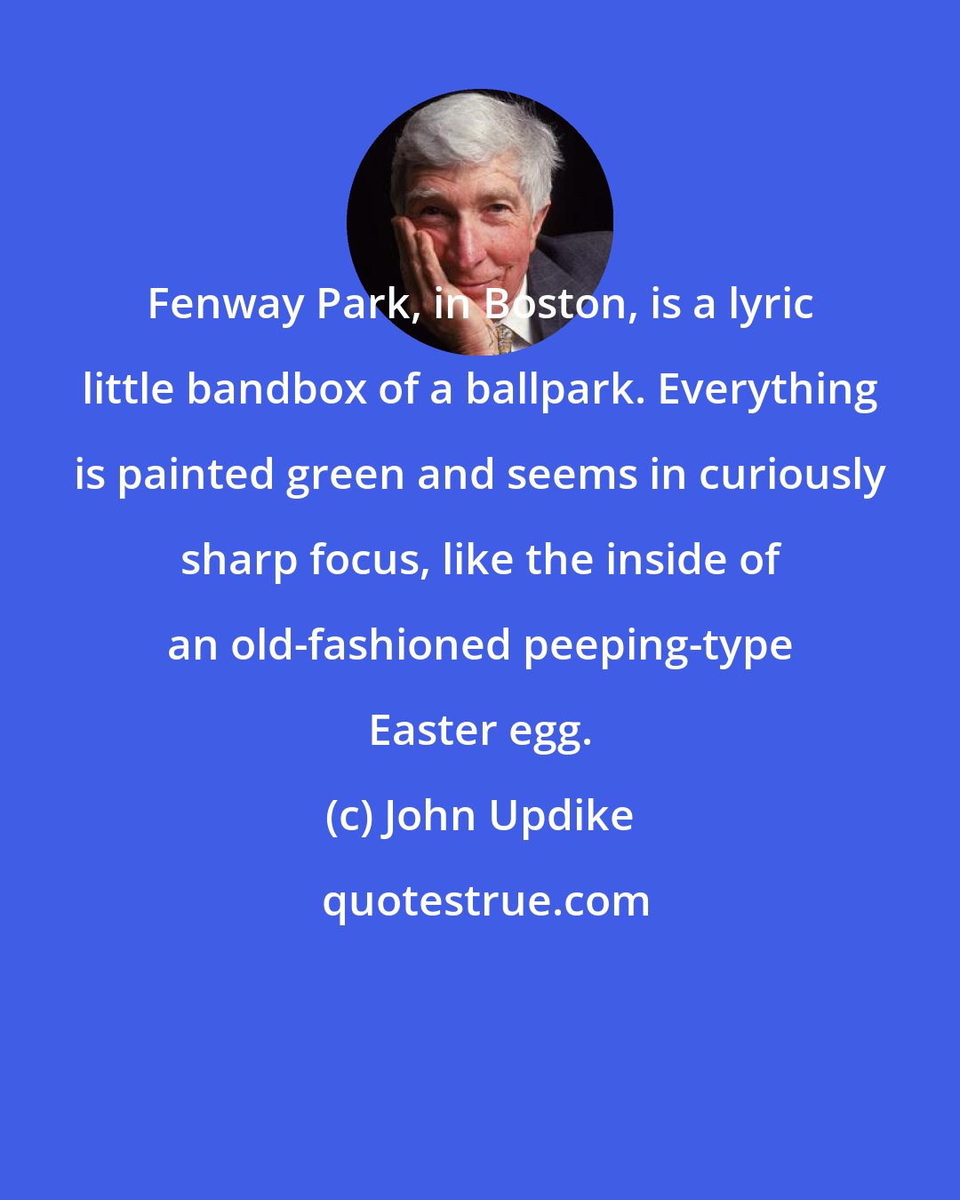 John Updike: Fenway Park, in Boston, is a lyric little bandbox of a ballpark. Everything is painted green and seems in curiously sharp focus, like the inside of an old-fashioned peeping-type Easter egg.