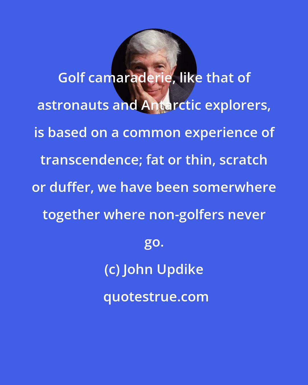 John Updike: Golf camaraderie, like that of astronauts and Antarctic explorers, is based on a common experience of transcendence; fat or thin, scratch or duffer, we have been somerwhere together where non-golfers never go.