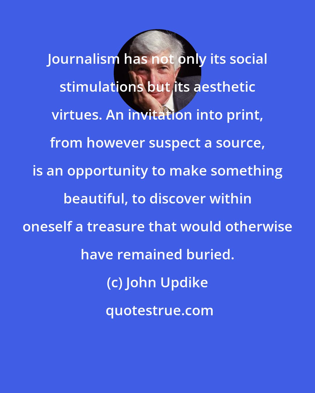 John Updike: Journalism has not only its social stimulations but its aesthetic virtues. An invitation into print, from however suspect a source, is an opportunity to make something beautiful, to discover within oneself a treasure that would otherwise have remained buried.