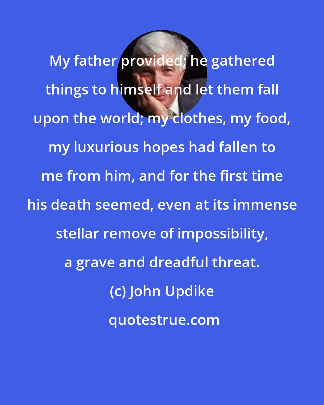 John Updike: My father provided; he gathered things to himself and let them fall upon the world; my clothes, my food, my luxurious hopes had fallen to me from him, and for the first time his death seemed, even at its immense stellar remove of impossibility, a grave and dreadful threat.