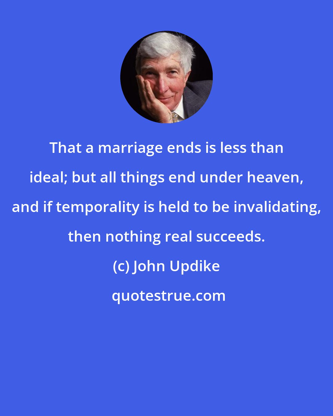 John Updike: That a marriage ends is less than ideal; but all things end under heaven, and if temporality is held to be invalidating, then nothing real succeeds.