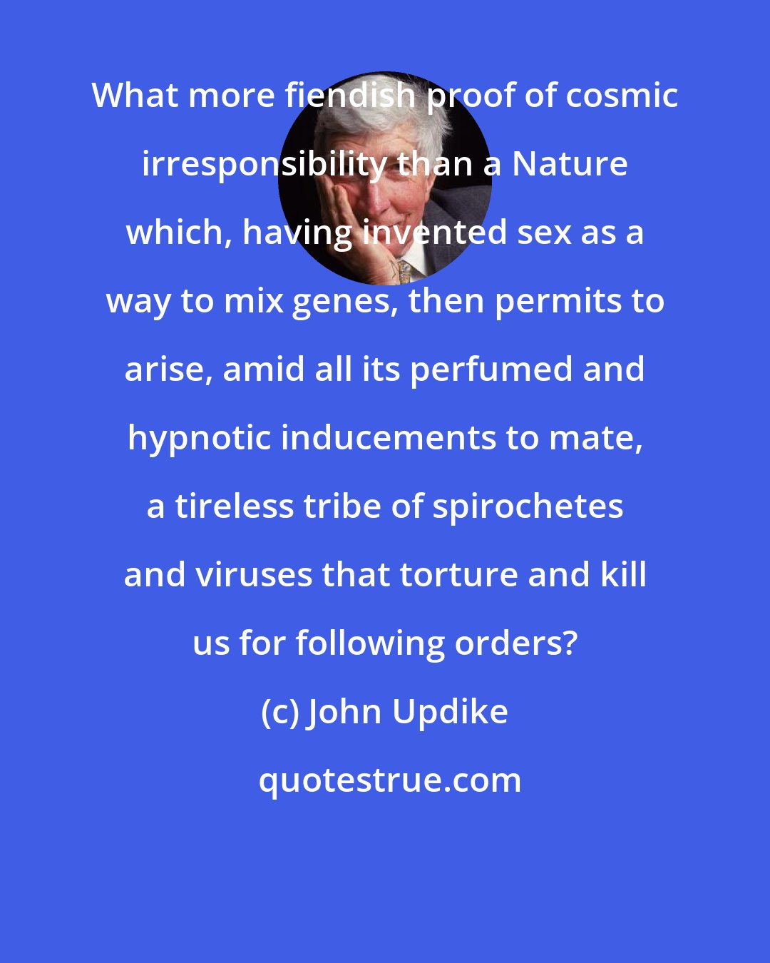 John Updike: What more fiendish proof of cosmic irresponsibility than a Nature which, having invented sex as a way to mix genes, then permits to arise, amid all its perfumed and hypnotic inducements to mate, a tireless tribe of spirochetes and viruses that torture and kill us for following orders?