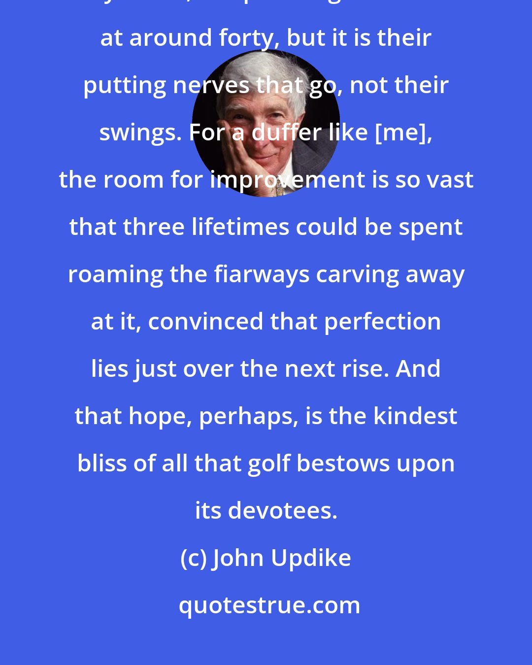 John Updike: What other sport holds out hope of improvement to a man or a woman over fifty? True, the pros begin to falter at around forty, but it is their putting nerves that go, not their swings. For a duffer like [me], the room for improvement is so vast that three lifetimes could be spent roaming the fiarways carving away at it, convinced that perfection lies just over the next rise. And that hope, perhaps, is the kindest bliss of all that golf bestows upon its devotees.