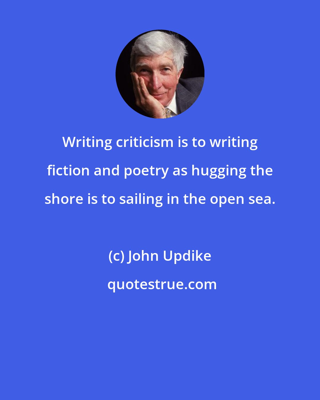 John Updike: Writing criticism is to writing fiction and poetry as hugging the shore is to sailing in the open sea.