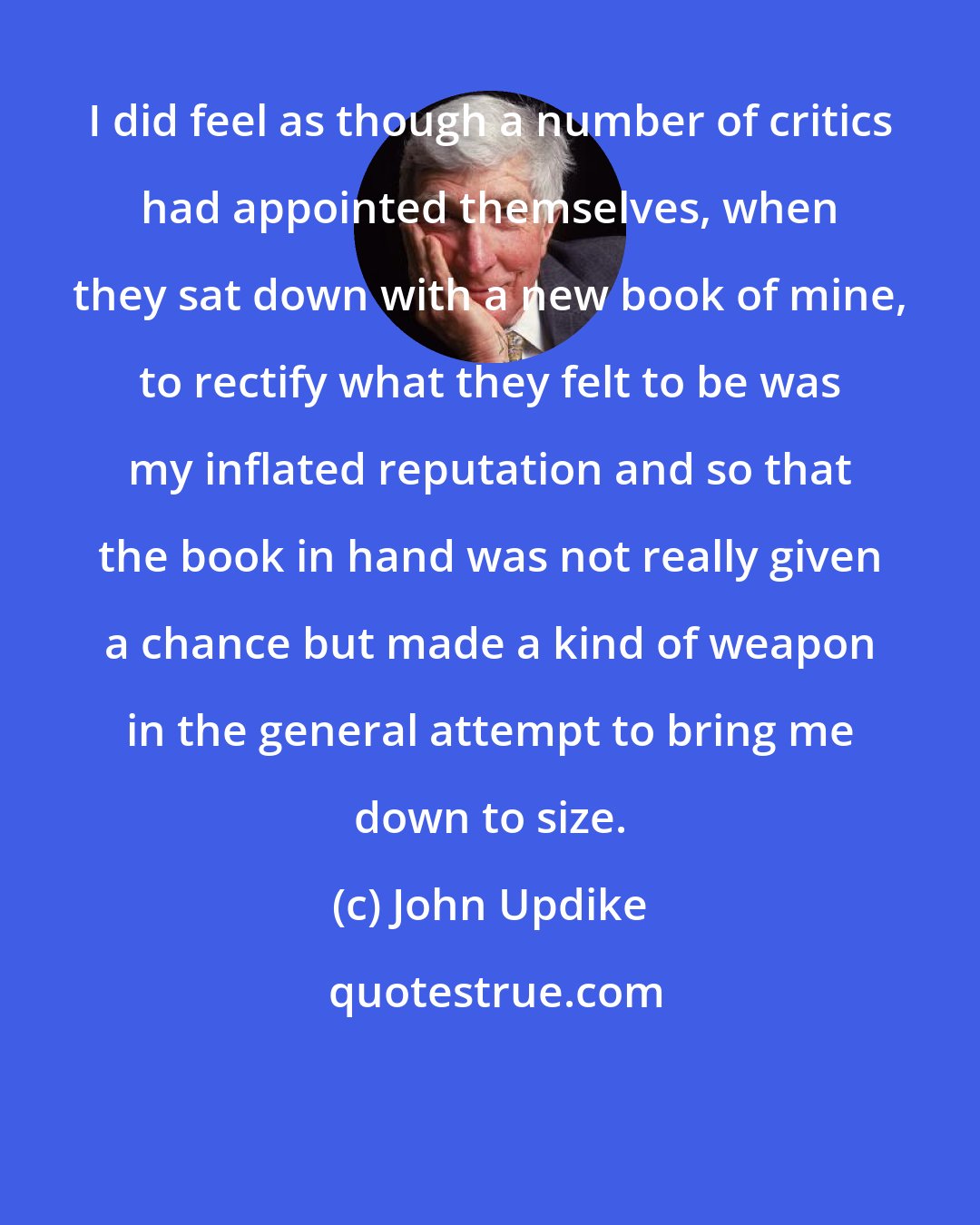 John Updike: I did feel as though a number of critics had appointed themselves, when they sat down with a new book of mine, to rectify what they felt to be was my inflated reputation and so that the book in hand was not really given a chance but made a kind of weapon in the general attempt to bring me down to size.