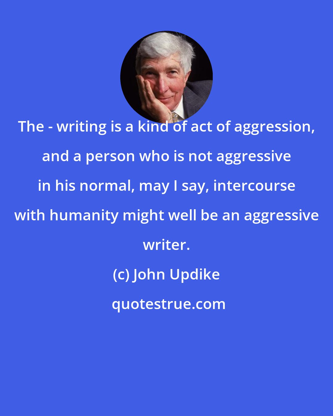 John Updike: The - writing is a kind of act of aggression, and a person who is not aggressive in his normal, may I say, intercourse with humanity might well be an aggressive writer.