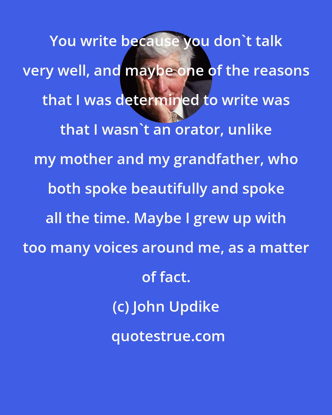 John Updike: You write because you don't talk very well, and maybe one of the reasons that I was determined to write was that I wasn't an orator, unlike my mother and my grandfather, who both spoke beautifully and spoke all the time. Maybe I grew up with too many voices around me, as a matter of fact.