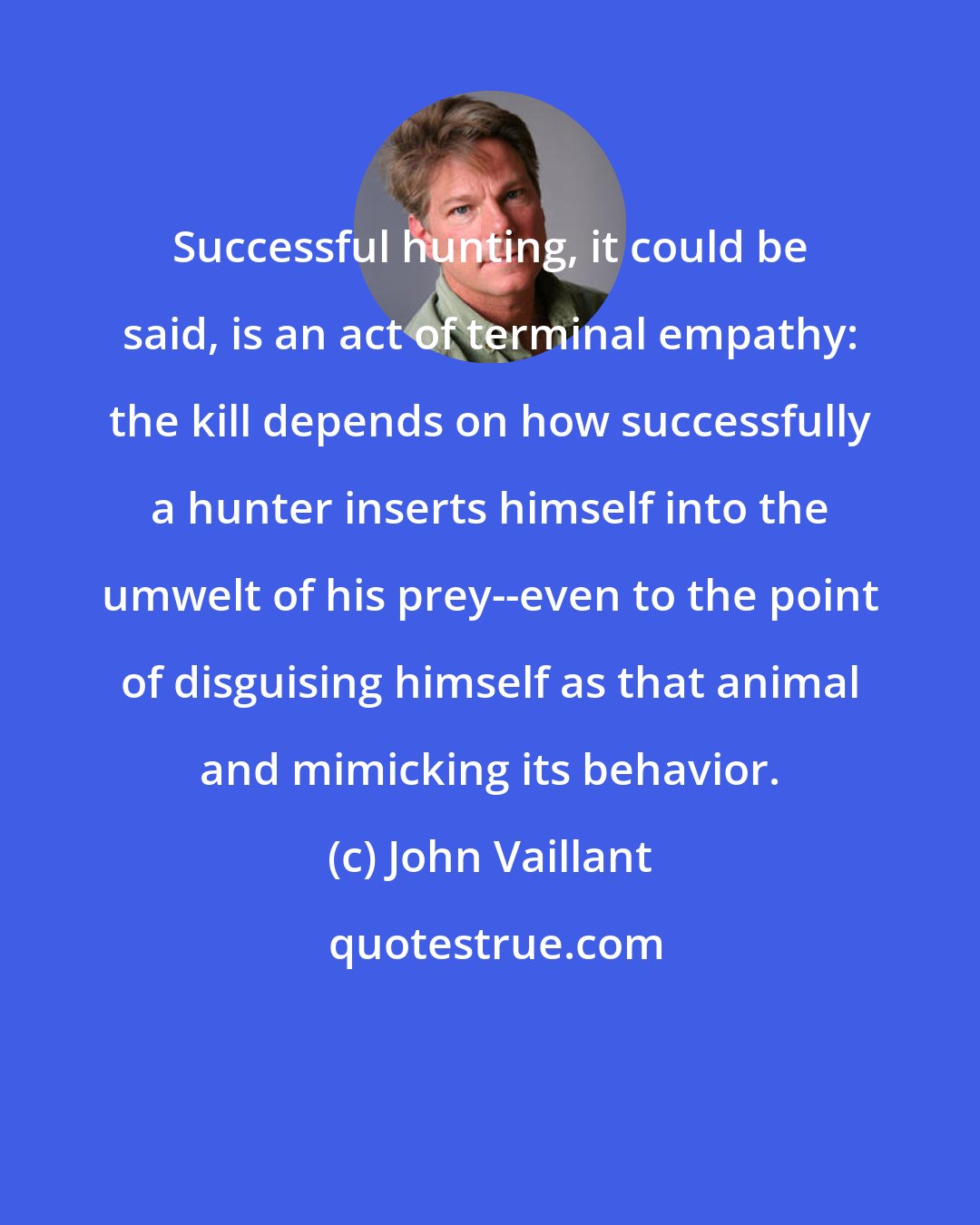 John Vaillant: Successful hunting, it could be said, is an act of terminal empathy: the kill depends on how successfully a hunter inserts himself into the umwelt of his prey--even to the point of disguising himself as that animal and mimicking its behavior.