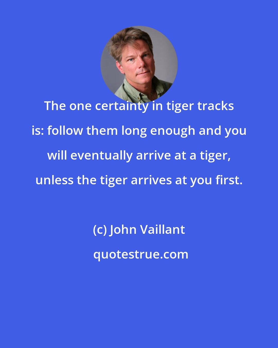 John Vaillant: The one certainty in tiger tracks is: follow them long enough and you will eventually arrive at a tiger, unless the tiger arrives at you first.