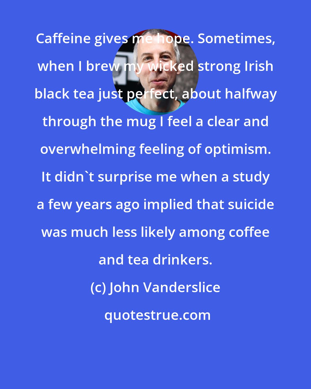 John Vanderslice: Caffeine gives me hope. Sometimes, when I brew my wicked strong Irish black tea just perfect, about halfway through the mug I feel a clear and overwhelming feeling of optimism. It didn't surprise me when a study a few years ago implied that suicide was much less likely among coffee and tea drinkers.