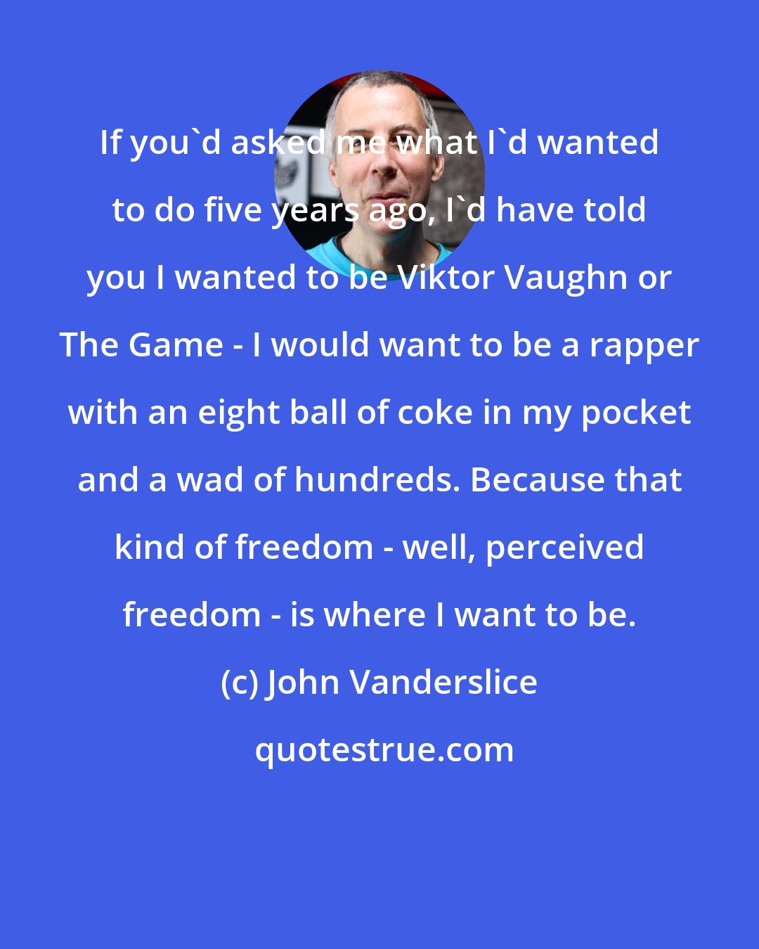 John Vanderslice: If you'd asked me what I'd wanted to do five years ago, I'd have told you I wanted to be Viktor Vaughn or The Game - I would want to be a rapper with an eight ball of coke in my pocket and a wad of hundreds. Because that kind of freedom - well, perceived freedom - is where I want to be.