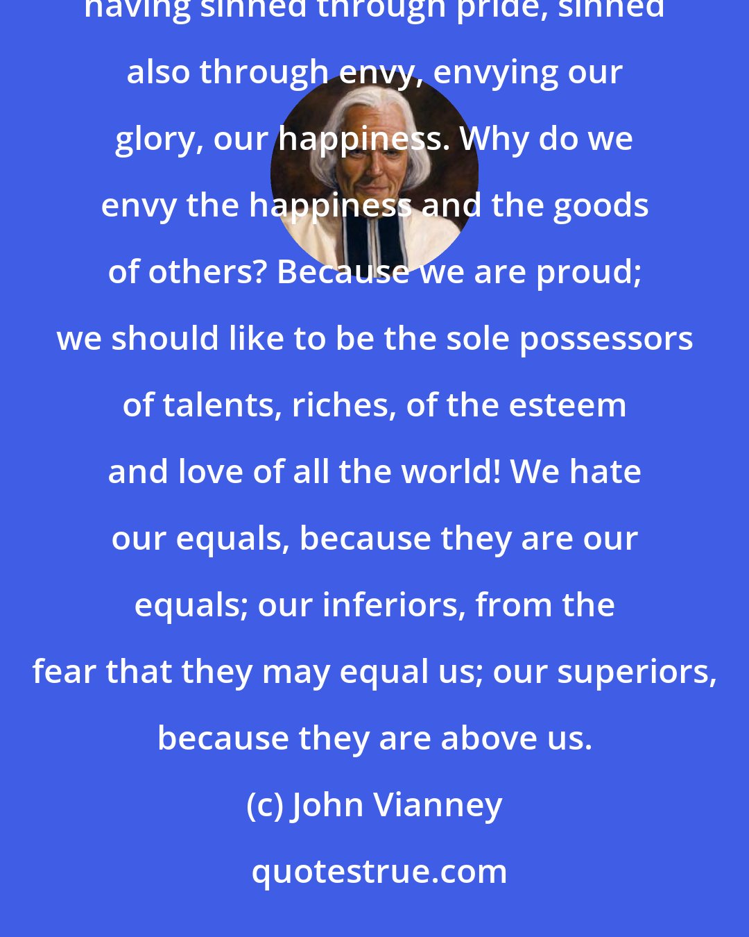 John Vianney: Envy, my children, follows pride; whoever is envious is proud. See, envy comes to us from Hell; the devils having sinned through pride, sinned also through envy, envying our glory, our happiness. Why do we envy the happiness and the goods of others? Because we are proud; we should like to be the sole possessors of talents, riches, of the esteem and love of all the world! We hate our equals, because they are our equals; our inferiors, from the fear that they may equal us; our superiors, because they are above us.