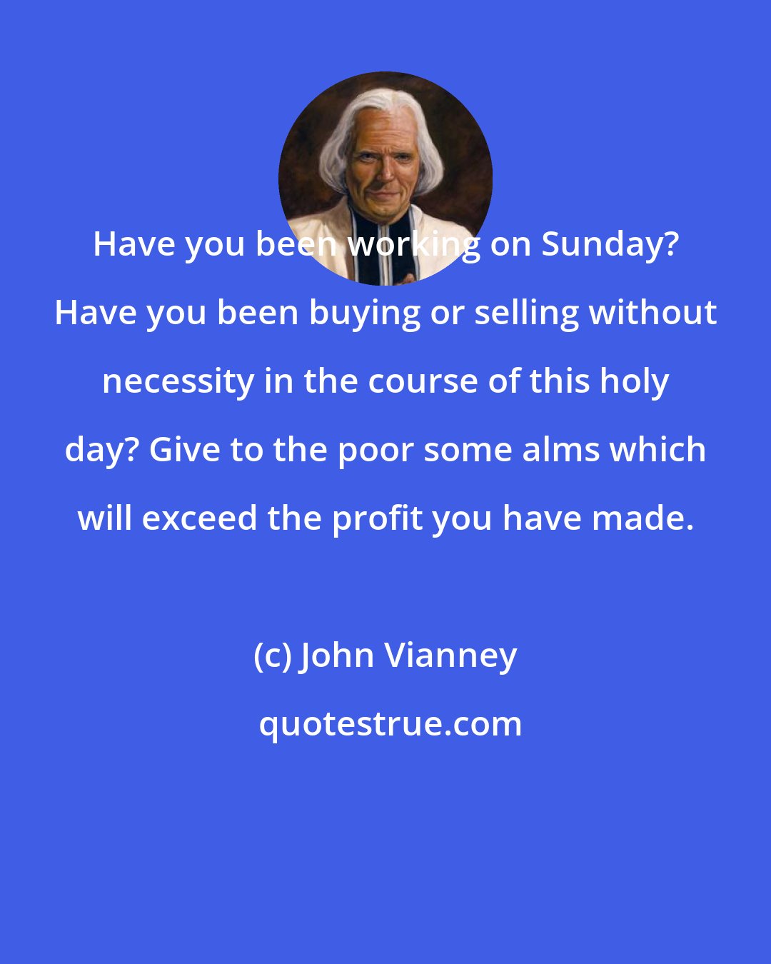 John Vianney: Have you been working on Sunday? Have you been buying or selling without necessity in the course of this holy day? Give to the poor some alms which will exceed the profit you have made.