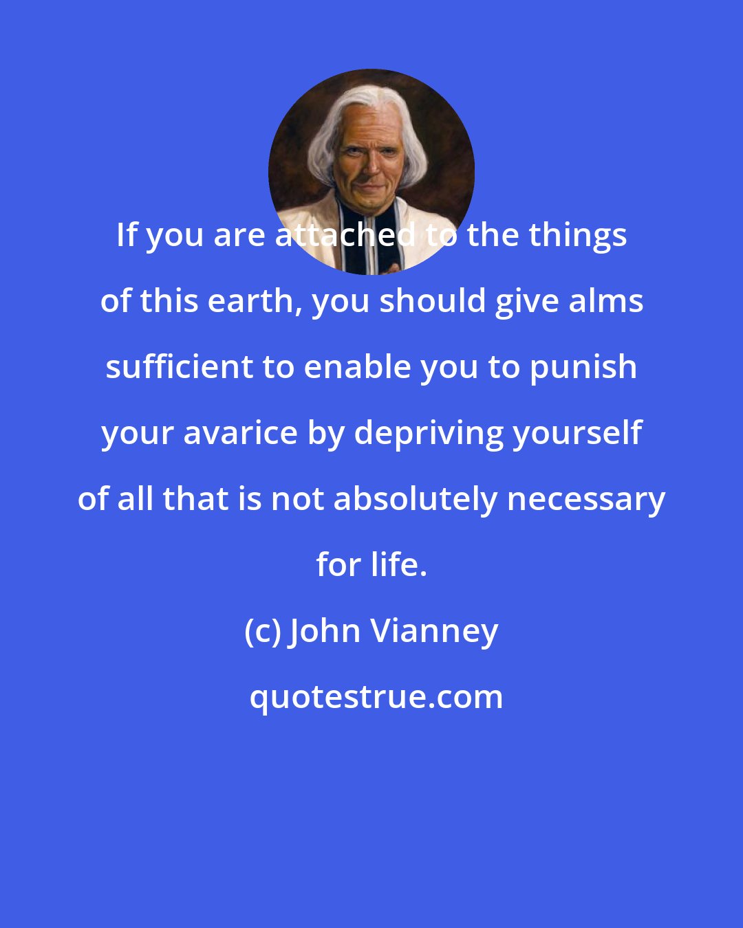 John Vianney: If you are attached to the things of this earth, you should give alms sufficient to enable you to punish your avarice by depriving yourself of all that is not absolutely necessary for life.