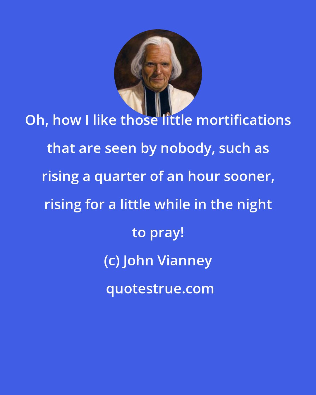 John Vianney: Oh, how I like those little mortifications that are seen by nobody, such as rising a quarter of an hour sooner, rising for a little while in the night to pray!