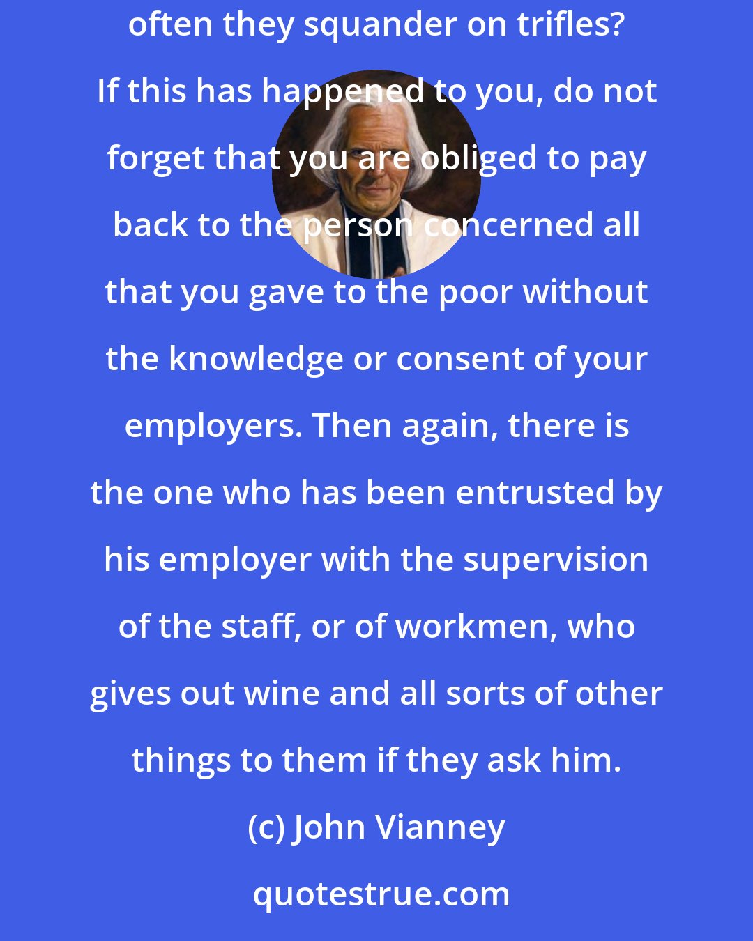 John Vianney: Others will give away large alms in order to be considered charitable people. Should they not give these out of their own wages, which so often they squander on trifles? If this has happened to you, do not forget that you are obliged to pay back to the person concerned all that you gave to the poor without the knowledge or consent of your employers. Then again, there is the one who has been entrusted by his employer with the supervision of the staff, or of workmen, who gives out wine and all sorts of other things to them if they ask him.