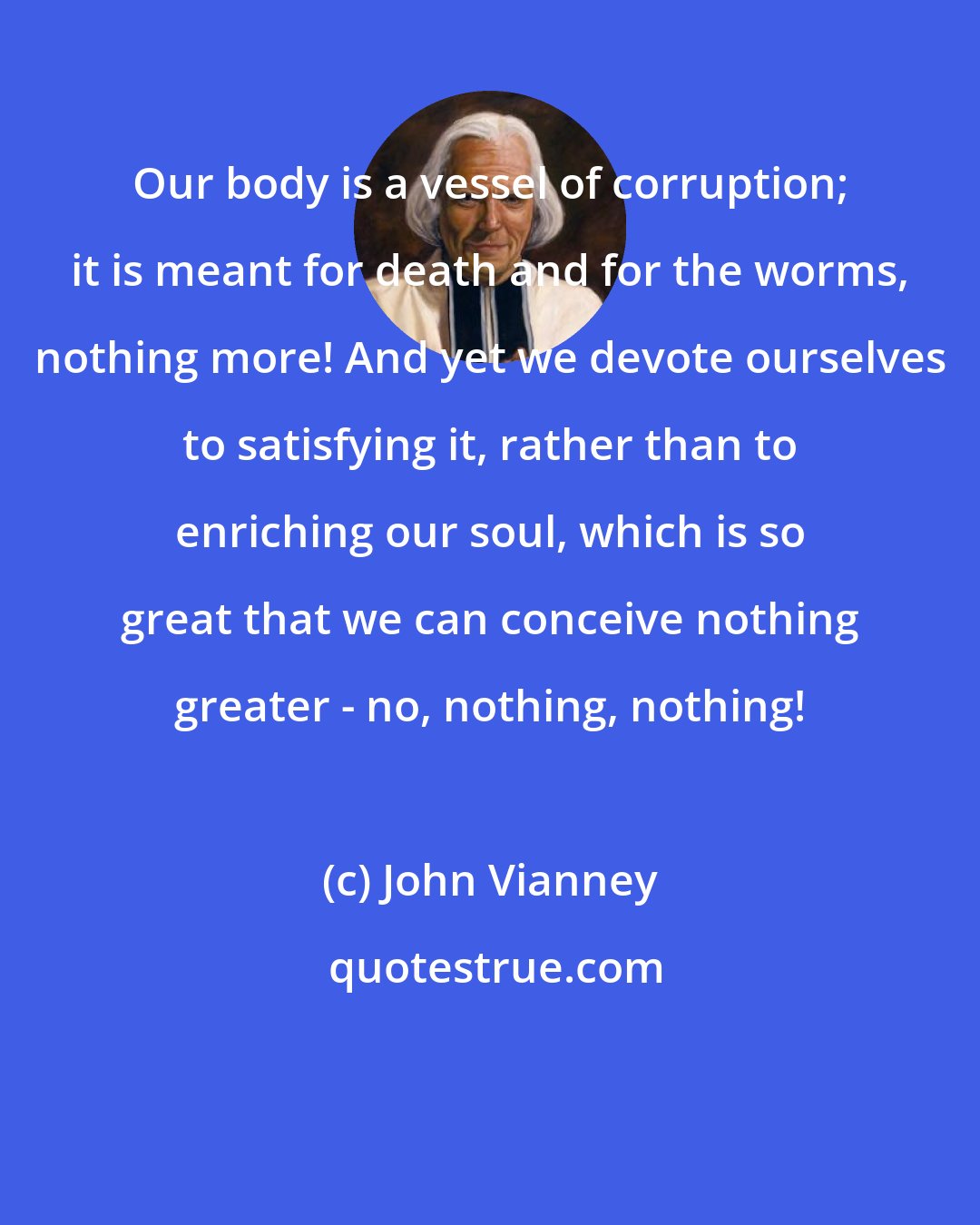 John Vianney: Our body is a vessel of corruption; it is meant for death and for the worms, nothing more! And yet we devote ourselves to satisfying it, rather than to enriching our soul, which is so great that we can conceive nothing greater - no, nothing, nothing!