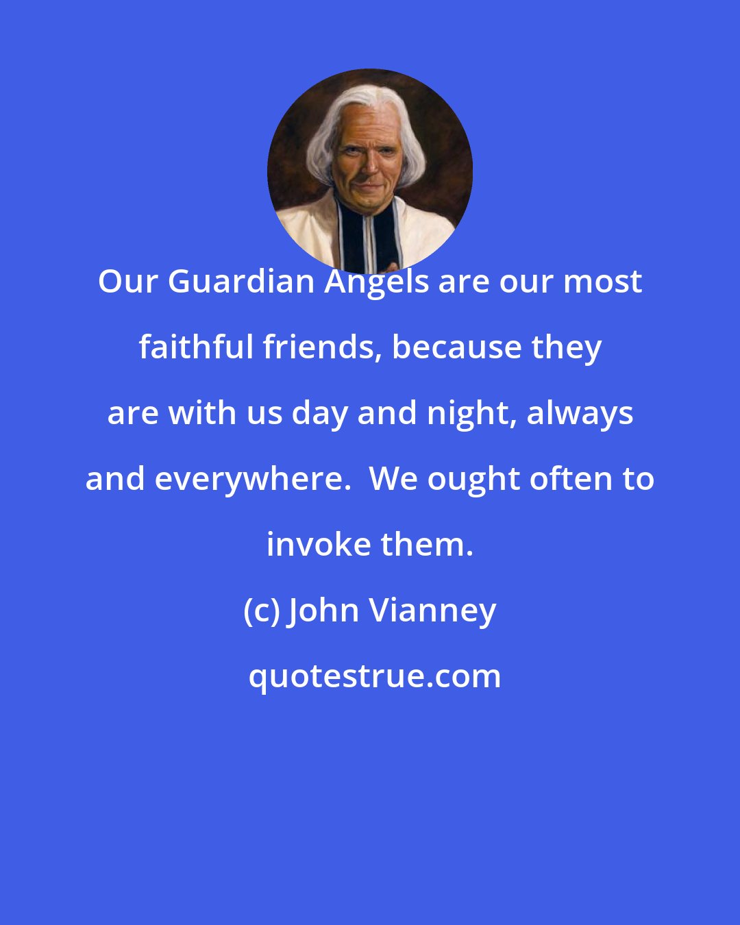 John Vianney: Our Guardian Angels are our most faithful friends, because they are with us day and night, always and everywhere.  We ought often to invoke them.