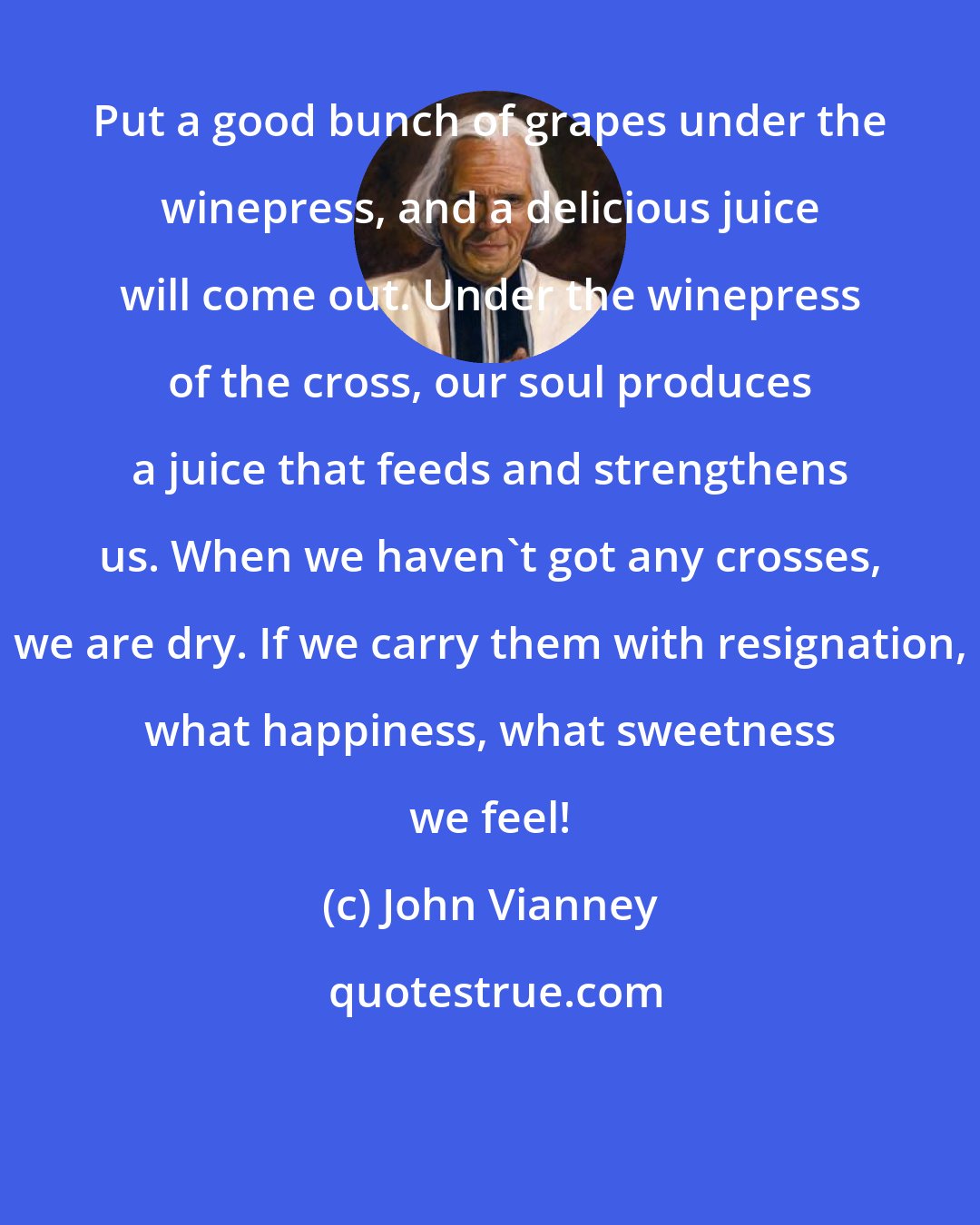 John Vianney: Put a good bunch of grapes under the winepress, and a delicious juice will come out. Under the winepress of the cross, our soul produces a juice that feeds and strengthens us. When we haven't got any crosses, we are dry. If we carry them with resignation, what happiness, what sweetness we feel!