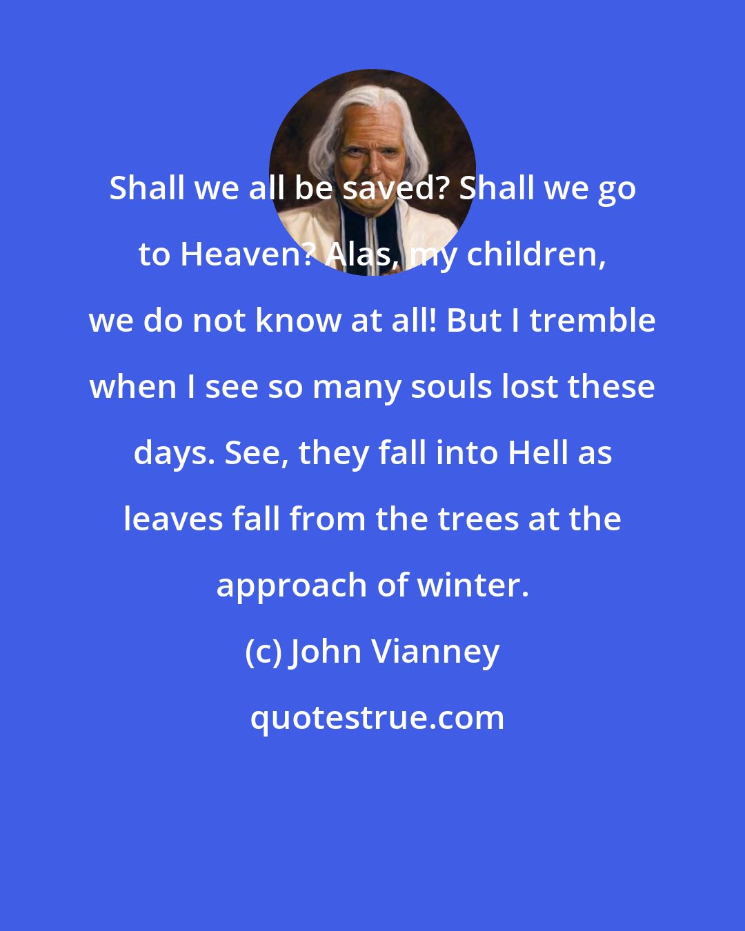John Vianney: Shall we all be saved? Shall we go to Heaven? Alas, my children, we do not know at all! But I tremble when I see so many souls lost these days. See, they fall into Hell as leaves fall from the trees at the approach of winter.