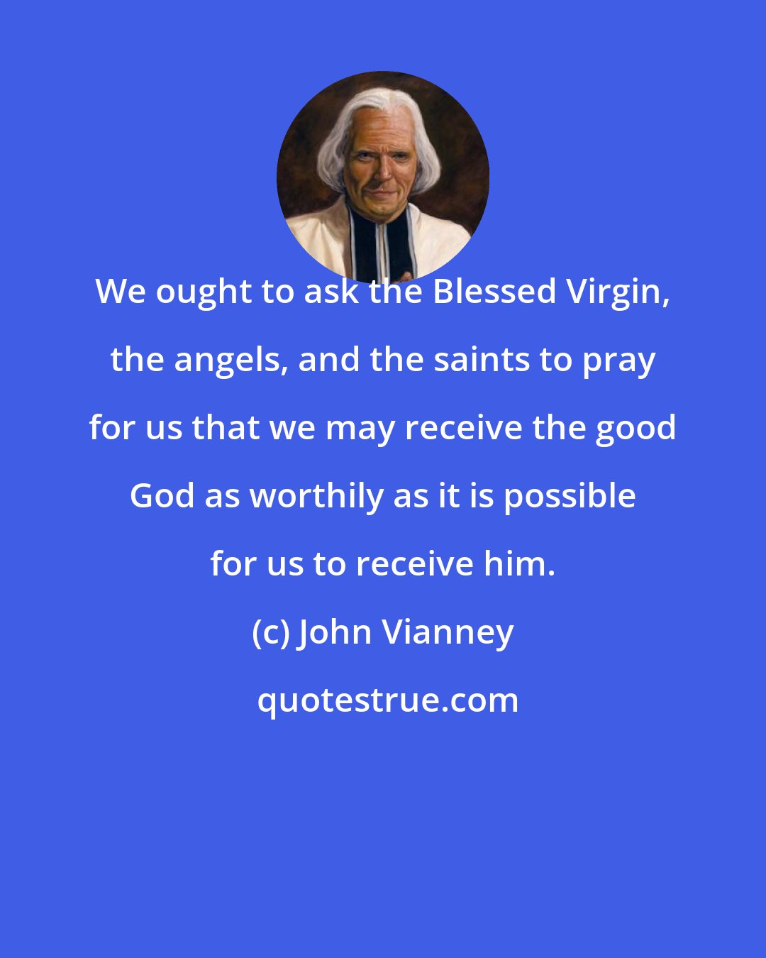 John Vianney: We ought to ask the Blessed Virgin, the angels, and the saints to pray for us that we may receive the good God as worthily as it is possible for us to receive him.