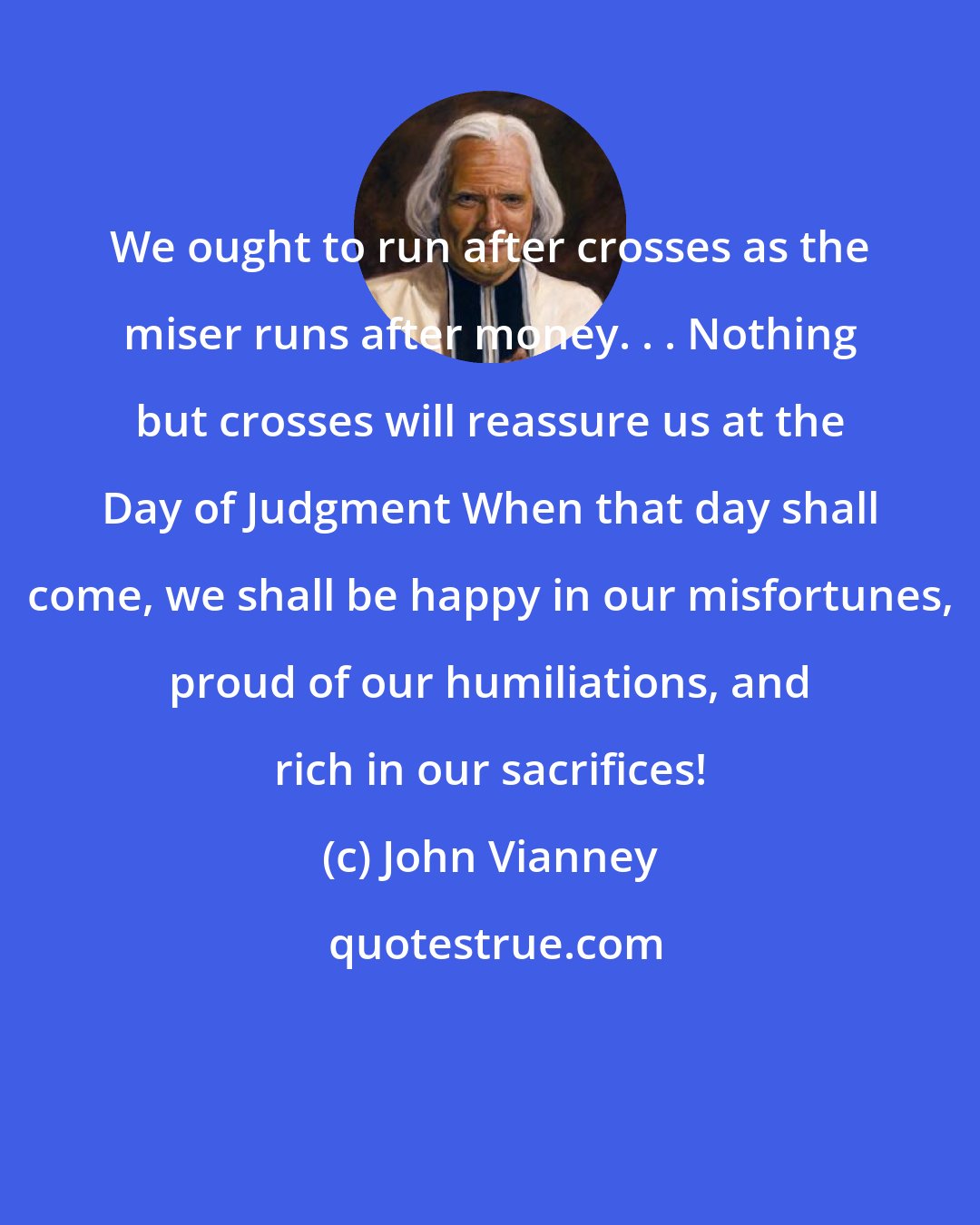 John Vianney: We ought to run after crosses as the miser runs after money. . . Nothing but crosses will reassure us at the Day of Judgment When that day shall come, we shall be happy in our misfortunes, proud of our humiliations, and rich in our sacrifices!