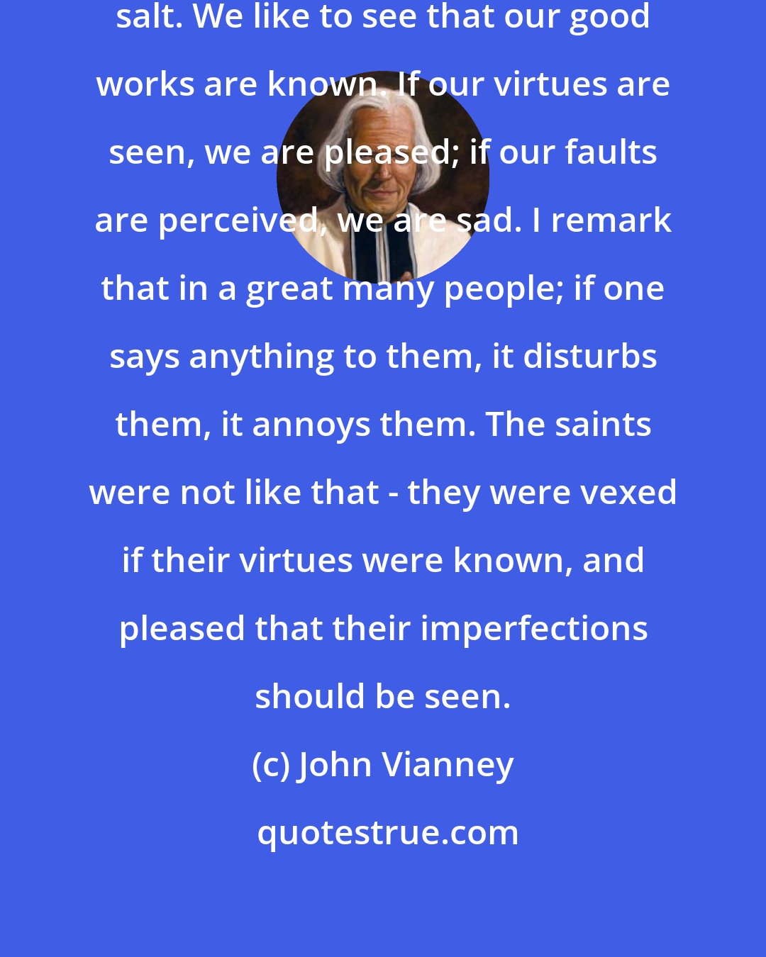 John Vianney: We put pride into everything like salt. We like to see that our good works are known. If our virtues are seen, we are pleased; if our faults are perceived, we are sad. I remark that in a great many people; if one says anything to them, it disturbs them, it annoys them. The saints were not like that - they were vexed if their virtues were known, and pleased that their imperfections should be seen.